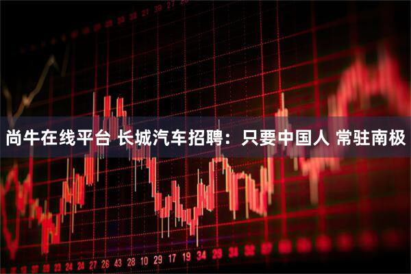尚牛在线平台 长城汽车招聘：只要中国人 常驻南极