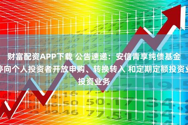 财富配资APP下载 公告速递：安信青享纯债基金暂停向个人投资者开放申购、转换转入 和定期定额投资业务