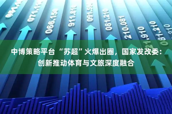 中博策略平台 “苏超”火爆出圈，国家发改委：创新推动体育与文旅深度融合