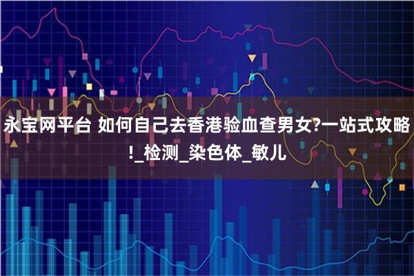 永宝网平台 如何自己去香港验血查男女?一站式攻略!_检测_染色体_敏儿
