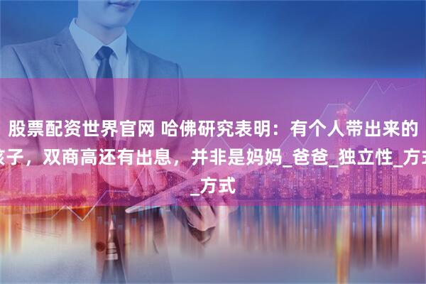 股票配资世界官网 哈佛研究表明：有个人带出来的孩子，双商高还有出息，并非是妈妈_爸爸_独立性_方式