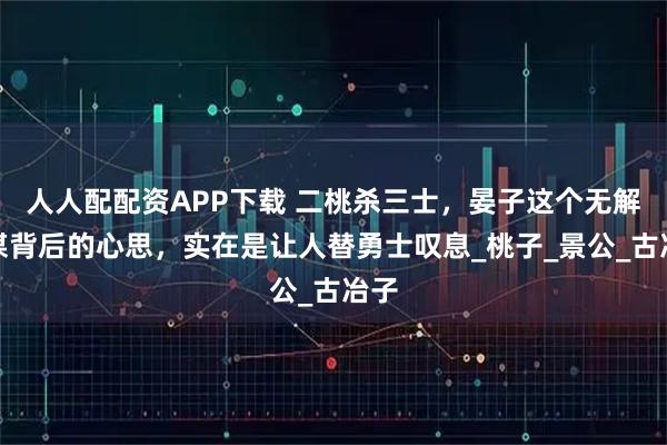 人人配配资APP下载 二桃杀三士，晏子这个无解阳谋背后的心思，实在是让人替勇士叹息_桃子_景公_古冶子