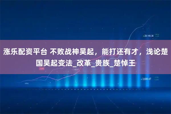 涨乐配资平台 不败战神吴起，能打还有才，浅论楚国吴起变法_改革_贵族_楚悼王