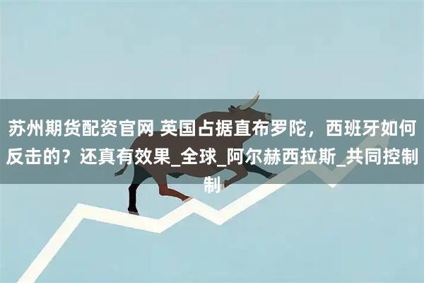 苏州期货配资官网 英国占据直布罗陀，西班牙如何反击的？还真有效果_全球_阿尔赫西拉斯_共同控制