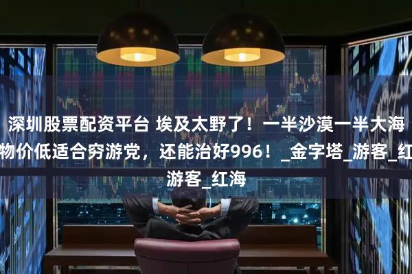 深圳股票配资平台 埃及太野了！一半沙漠一半大海，物价低适合穷游党，还能治好996！_金字塔_游客_红海