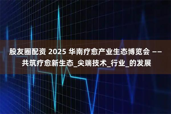 股友圈配资 2025 华南疗愈产业生态博览会 —— 共筑疗愈新生态_尖端技术_行业_的发展