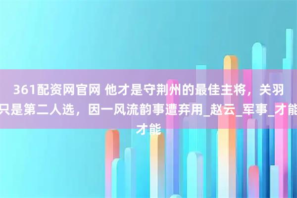 361配资网官网 他才是守荆州的最佳主将，关羽只是第二人选，因一风流韵事遭弃用_赵云_军事_才能