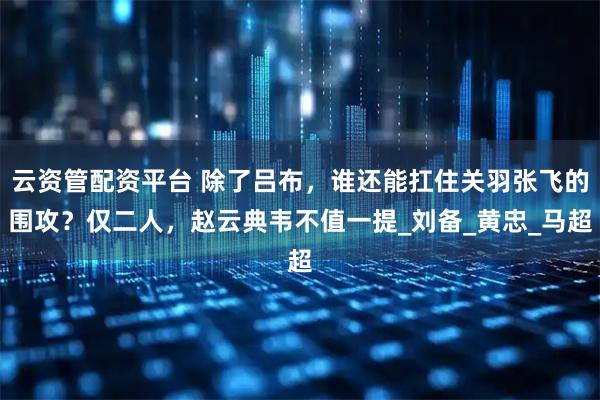 云资管配资平台 除了吕布，谁还能扛住关羽张飞的围攻？仅二人，赵云典韦不值一提_刘备_黄忠_马超