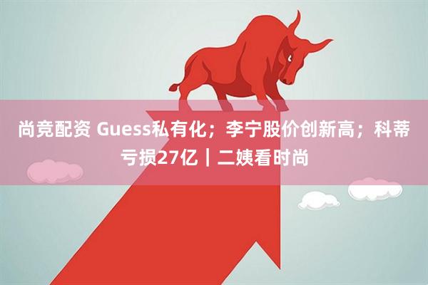 尚竞配资 Guess私有化；李宁股价创新高；科蒂亏损27亿｜二姨看时尚