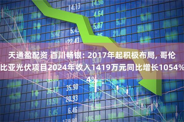 天通盈配资 百川畅银: 2017年起积极布局, 哥伦比亚光伏项目2024年收入1419万元同比增长1054%