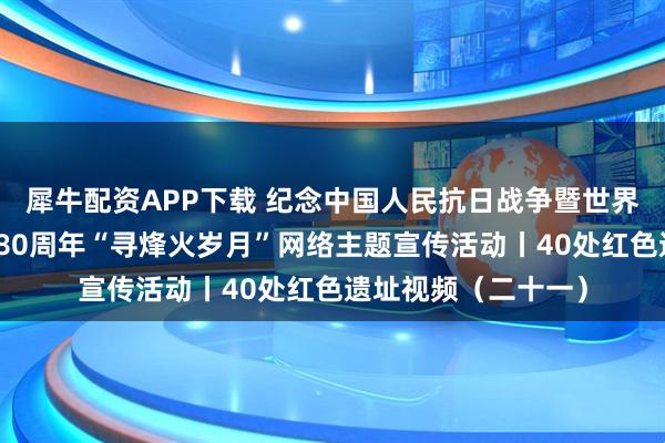 犀牛配资APP下载 纪念中国人民抗日战争暨世界反法西斯战争胜利80周年“寻烽火岁月”网络主题宣传活动丨40处红色遗址视频（二十一）