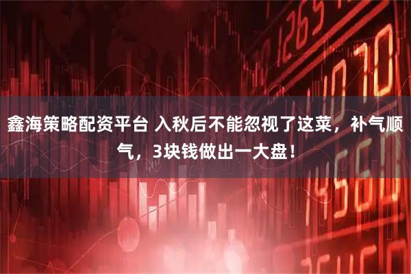 鑫海策略配资平台 入秋后不能忽视了这菜，补气顺气，3块钱做出一大盘！