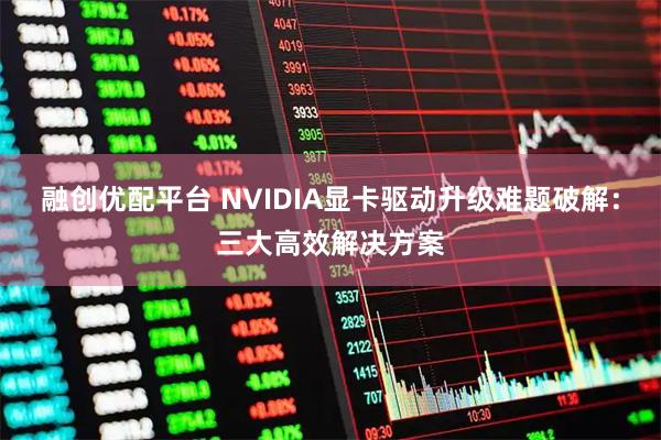 融创优配平台 NVIDIA显卡驱动升级难题破解：三大高效解决方案