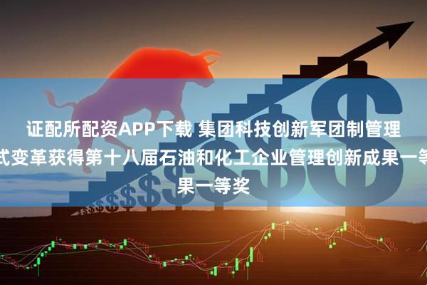 证配所配资APP下载 集团科技创新军团制管理模式变革获得第十八届石油和化工企业管理创新成果一等奖