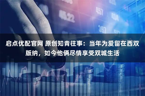 启点优配官网 原创知青往事：当年为爱留在西双版纳，如今他俩尽情享受双城生活
