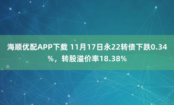 海顺优配APP下载 11月17日永22转债下跌0.34%，转股溢价率18.38%