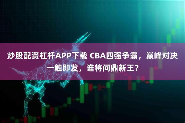 炒股配资杠杆APP下载 CBA四强争霸，巅峰对决一触即发，谁将问鼎新王？