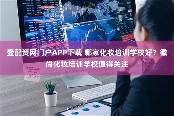 壹配资网门户APP下载 哪家化妆培训学校好？徽尚化妆培训学校值得关注