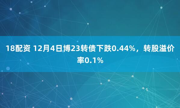 18配资 12月4日博23转债下跌0.44%，转股溢价率0.1%