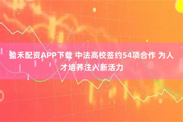盈禾配资APP下载 中法高校签约54项合作 为人才培养注入新活力