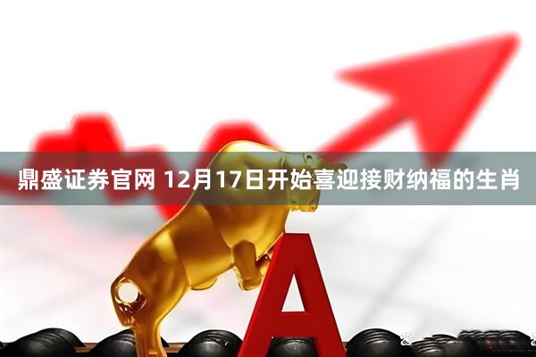 鼎盛证券官网 12月17日开始喜迎接财纳福的生肖