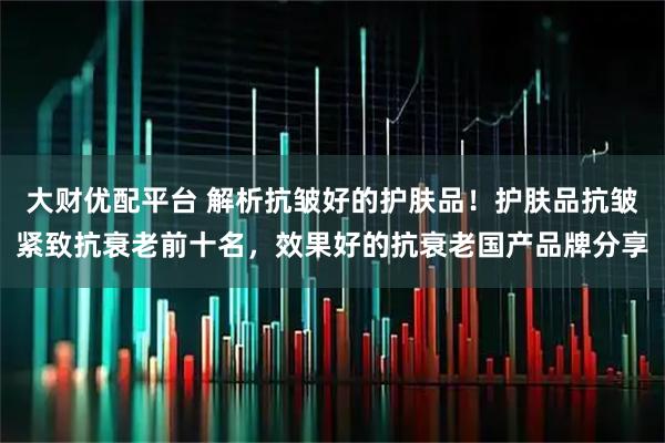 大财优配平台 解析抗皱好的护肤品！护肤品抗皱紧致抗衰老前十名，效果好的抗衰老国产品牌分享