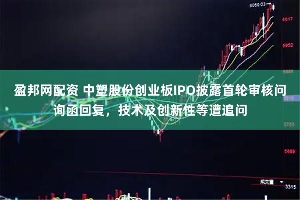 盈邦网配资 中塑股份创业板IPO披露首轮审核问询函回复，技术及创新性等遭追问