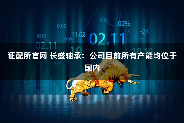 证配所官网 长盛轴承：公司目前所有产能均位于国内
