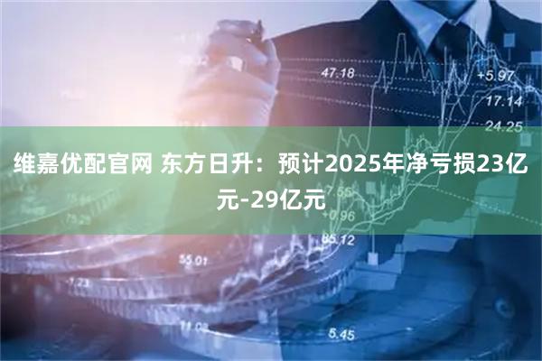 维嘉优配官网 东方日升：预计2025年净亏损23亿元-29亿元