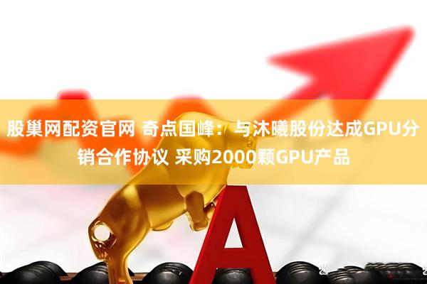 股巢网配资官网 奇点国峰：与沐曦股份达成GPU分销合作协议 采购2000颗GPU产品