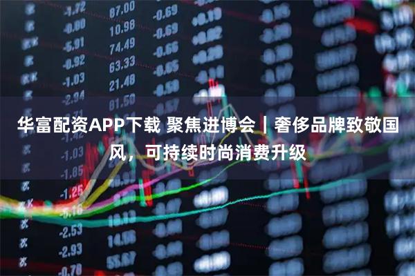 华富配资APP下载 聚焦进博会｜奢侈品牌致敬国风，可持续时尚消费升级