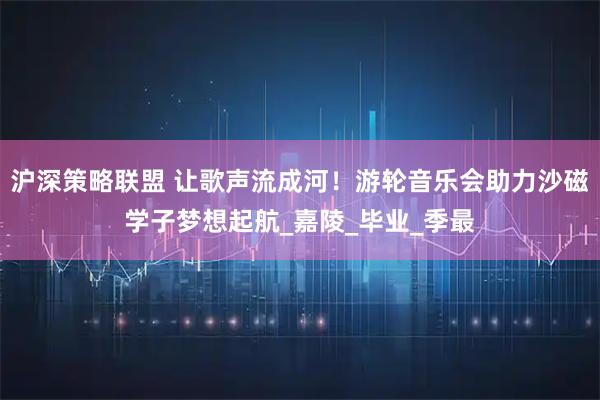 沪深策略联盟 让歌声流成河！游轮音乐会助力沙磁学子梦想起航_嘉陵_毕业_季最