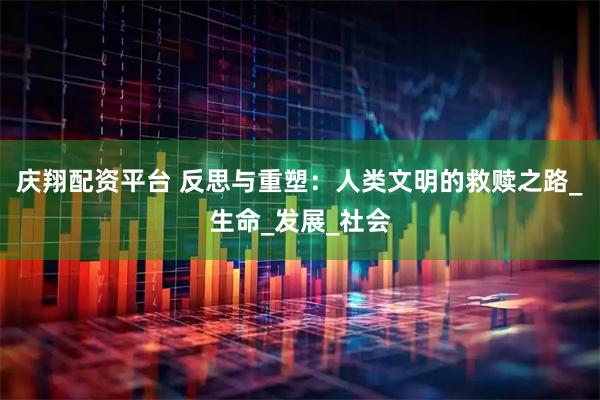 庆翔配资平台 反思与重塑：人类文明的救赎之路_生命_发展_社会