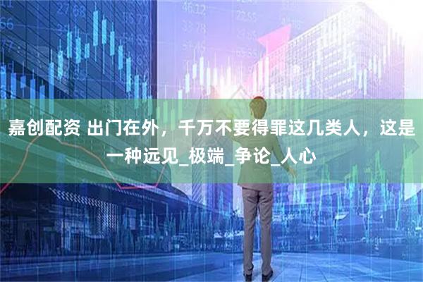 嘉创配资 出门在外，千万不要得罪这几类人，这是一种远见_极端_争论_人心