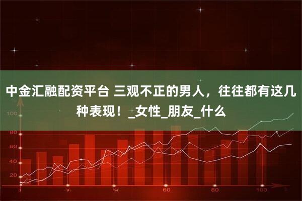 中金汇融配资平台 三观不正的男人，往往都有这几种表现！_女性_朋友_什么