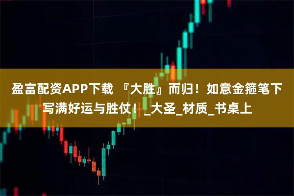 盈富配资APP下载 『大胜』而归!如意金箍笔下写满好运与胜仗!_大圣_材质_书桌上