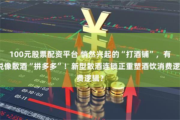100元股票配资平台 悄然兴起的“打酒铺”，有人说像散酒“拼多多”！新型散酒连锁正重塑酒饮消费逻辑？