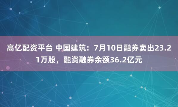 高亿配资平台 中国建筑：7月10日融券卖出23.21万股，融资融券余额36.2亿元