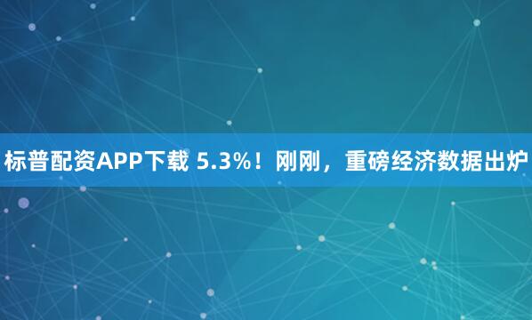 标普配资APP下载 5.3%！刚刚，重磅经济数据出炉