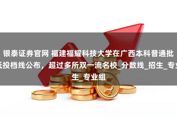银泰证券官网 福建福耀科技大学在广西本科普通批最低投档线公布，超过多所双一流名校_分数线_招生_专业组