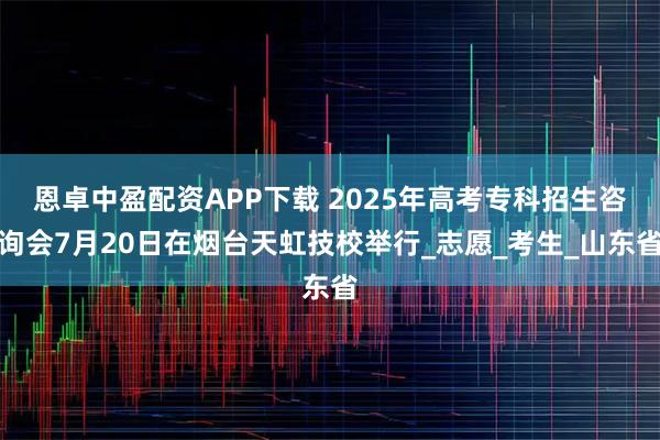 恩卓中盈配资APP下载 2025年高考专科招生咨询会7月20日在烟台天虹技校举行_志愿_考生_山东省