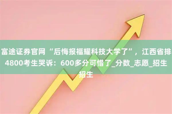 富途证券官网 “后悔报福耀科技大学了”，江西省排4800考生哭诉：600多分可惜了_分数_志愿_招生