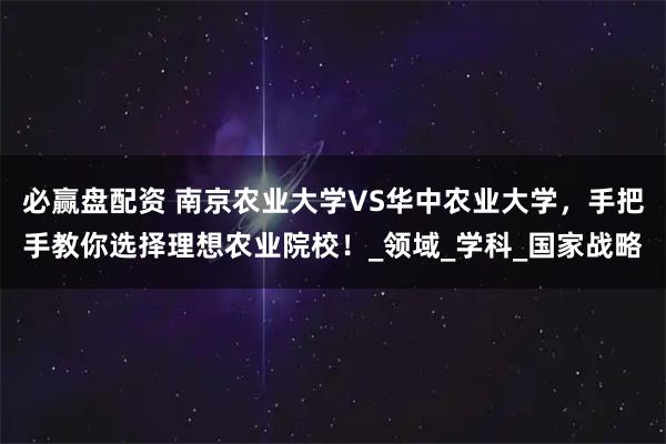 必赢盘配资 南京农业大学VS华中农业大学，手把手教你选择理想农业院校！_领域_学科_国家战略