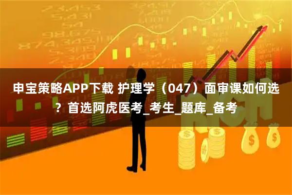 申宝策略APP下载 护理学（047）面审课如何选？首选阿虎医考_考生_题库_备考