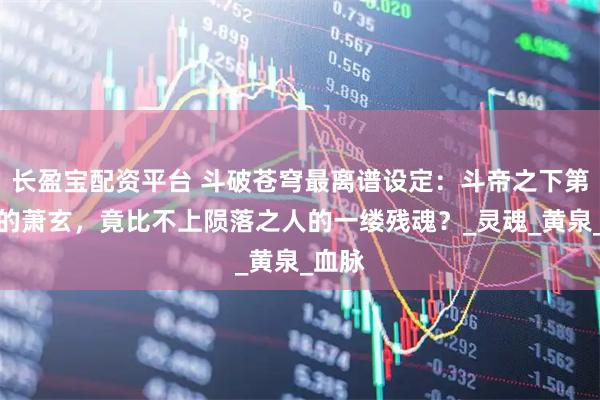 长盈宝配资平台 斗破苍穹最离谱设定：斗帝之下第一人的萧玄，竟比不上陨落之人的一缕残魂？_灵魂_黄泉_血脉