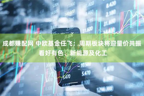 成都赚配网 中欧基金任飞：周期板块将迎量价共振 看好有色、新能源及化工