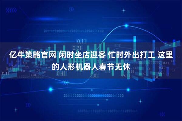 亿牛策略官网 闲时坐店迎客 忙时外出打工 这里的人形机器人春节无休
