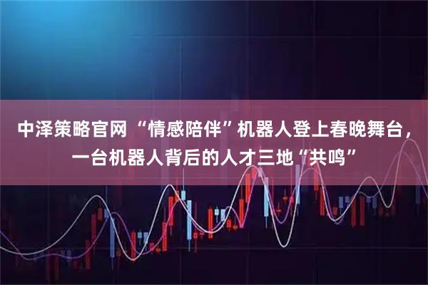 中泽策略官网 “情感陪伴”机器人登上春晚舞台,一台机器人背后的人才三地“共鸣”
