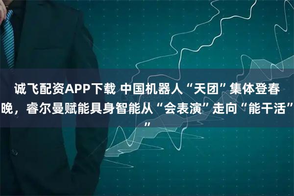 诚飞配资APP下载 中国机器人“天团”集体登春晚，睿尔曼赋能具身智能从“会表演”走向“能干活”