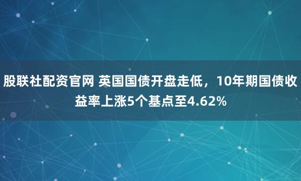 股联社配资官网 英国国债开盘走低，10年期国债收益率上涨5个基点至4.62%